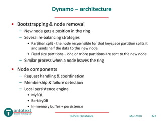 Dynamo – architecture

• Bootstrapping & node removal
   – New node gets a position in the ring
   – Several re-balancing strategies
       • Partition split - the node responsible for that keyspace partition splits it
         and sends half the data to the new node
       • Fixed size partitions – one or more partitions are sent to the new node
   – Similar process when a node leaves the ring
• Node components
   – Request handling & coordination
   – Membership & failure detection
   – Local persistence engine
       • MySQL
       • BerkleyDB
       • In-memory buffer + persistence

                                   NoSQL Databases                       Mar 2010       #22
 
