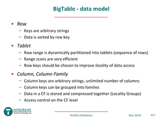 BigTable - data model

• Row
   – Keys are arbitrary strings
   – Data is sorted by row key
• Tablet
   – Row range is dynamically partitioned into tablets (sequence of rows)
   – Range scans are very efficient
   – Row keys should be chosen to improve locality of data access
• Column, Column Family
   –   Column keys are arbitrary strings, unlimited number of columns
   –   Column keys can be grouped into families
   –   Data in a CF is stored and compressed together (Locality Groups)
   –   Access control on the CF level


                                  NoSQL Databases               Mar 2010    #27
 