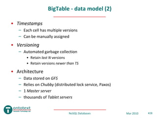 BigTable - data model (2)

• Timestamps
   – Each cell has multiple versions
   – Can be manually assigned
• Versioning
   – Automated garbage collection
        • Retain last N versions
        • Retain versions newer than TS

• Architecture
   –   Data stored on GFS
   –   Relies on Chubby (distributed lock service, Paxos)
   –   1 Master server
   –   thousands of Tablet servers


                                 NoSQL Databases            Mar 2010   #28
 