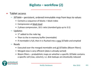 BigData – workflow (2)

• Tablet access
   – SSTable – persistent, ordered immutable map from keys to values
       • Contains a sequence of blocks + block index
       • Compression at block level
       • 2 phase compression, 10:1 ratio (standard gzip up to 3:1)
   – Updates
       • 1st added to the redo log
       • Then to the in-memory buffer (memtable)
       • If memtable is full, then it is flushed into a new SSTable and emptied
   – Reads
       • Executed over the merged memtable and all SSTables (Bloom filters)
       • Merged view is very efficient (data is already sorted)
       • Bloom filters – probabilistic maps on whether a specific SSTable contains
         a specific cell (row, column), i.e. disk lookups are drastically reduced


                                 NoSQL Databases                      Mar 2010       #31
 