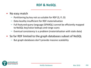 RDF & NoSQL

• No easy match
   – Partitioning by key not so suitable for RDF (S, P, O)
   – Data locality insufficient for RDF materialisation
   – Full featured query language (SPARQL) cannot be efficiently mapped
     to NoSQL key/value lookups and range scans
   – Eventual consistency is a problem (materialisation with stale data)
• So far RDF limited to the graph databases subset of NoSQL
   – But graph databases don’t provide massive scalability




                              NoSQL Databases                Mar 2010      #58
 
