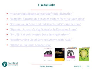 Useful links

• http://groups.google.com/group/nosql-discussion
• “Bigtable: A Distributed Storage System for Structured Data”
• “Cassandra - A Decentralized Structured Storage System”
• "Dynamo: Amazon’s Highly Available Key-value Store"
• “PNUTS: Yahoo!'s Hosted Data Serving Platform”
• “Benchmarking Cloud Serving Systems with YCSB”
• “HBase vs. BigTable Comparison”




                          NoSQL Databases            Mar 2010    #59
 