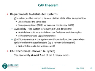 CAP theorem

• Requirements to distributed systems
   – Consistency – the system is in a consistent state after an operation
       • All clients see the same data
       • Strong consistency (ACID) vs. eventual consistency (BASE)
   – Availability – the system is “always on”, no downtime
       • Node failure tolerance – all clients can find some available replica
       • software/hardware upgrade tolerance
   – Partition tolerance – the system continues to function even when
     split into disconnected subsets (by a network disruption)
       • Not only for reads, but writes as well!

• CAP Theorem (E. Brewer, N. Lynch)
   – You can satisfy at most 2 out of the 3 requirements



                                  NoSQL Databases                      Mar 2010   #7
 