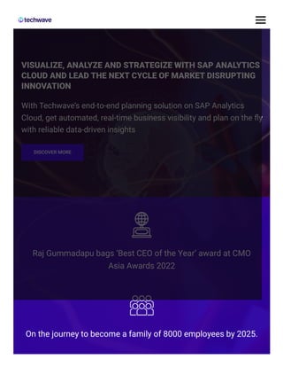 VISUALIZE, ANALYZE AND STRATEGIZE WITH SAP ANALYTICS
CLOUD AND LEAD THE NEXT CYCLE OF MARKET DISRUPTING
INNOVATION
With Techwave’s end-to-end planning solution on SAP Analytics
Cloud, get automated, real-time business visibility and plan on the fly
with reliable data-driven insights
DISCOVER MORE
Raj Gummadapu bags ‘Best CEO of the Year’ award at CMO
Asia Awards 2022
On the journey to become a family of 8000 employees by 2025.
 