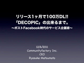リリース1ヶ月で100万DL!!
「DECOPIC」の出来るまで。
∼ポストFacebook時代のサービス企画術∼




           12/6/2011
     Communityfactory Inc.
              CEO
      Ryosuke Matsumoto
 