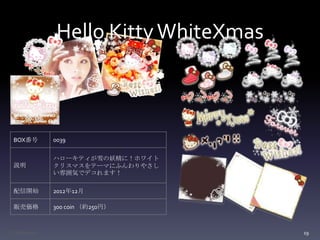 Hello Kitty WhiteXmas



  BOX番号        0039

               ハローキティが雪の妖精に！ホワイト
  説明           クリスマスをテーマにふんわりやさし
               い雰囲気でデコれます！

  配信開始         2012年12月

  販売価格         300 coin （約250円）



Confidential                            19
 