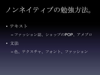 ノンネイティブの勉強方法。

• テキスト
 – ファッション誌、ショップのPOP、アメブロ

• 文法
 – 色、テクスチャ、フォント、ファッション
 