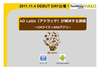2011.11.4 DEBUT DAY出場！	


AD  Latte（アドラッテ）が解決する課題
       〜～CMクイズ＋SNSアプリ〜～




         リリース    Coming  soon!
 