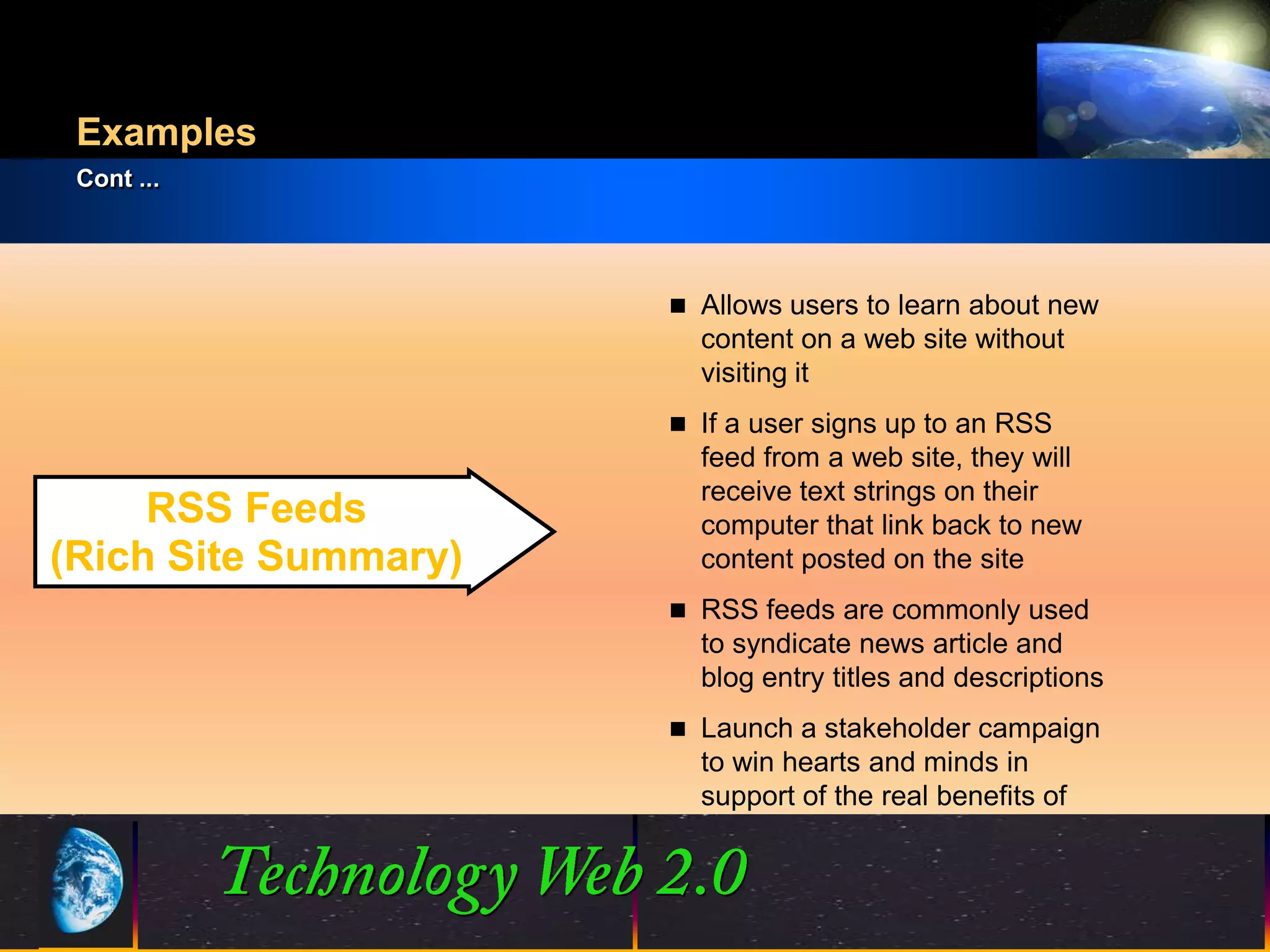 Examples
 Cont ...




                            Allows users to learn about new
                             content on a web site without
                             visiting it
                            If a user signs up to an RSS
                             feed from a web site, they will
                             receive text strings on their
     RSS Feeds               computer that link back to new
(Rich Site Summary)          content posted on the site
                            RSS feeds are commonly used
                             to syndicate news article and
                             blog entry titles and descriptions
                            Launch a stakeholder campaign
                             to win hearts and minds in
                             support of the real benefits of
                             ICT investment


                      14
                      14                          ©2001.   Proprietary and Confidential
 