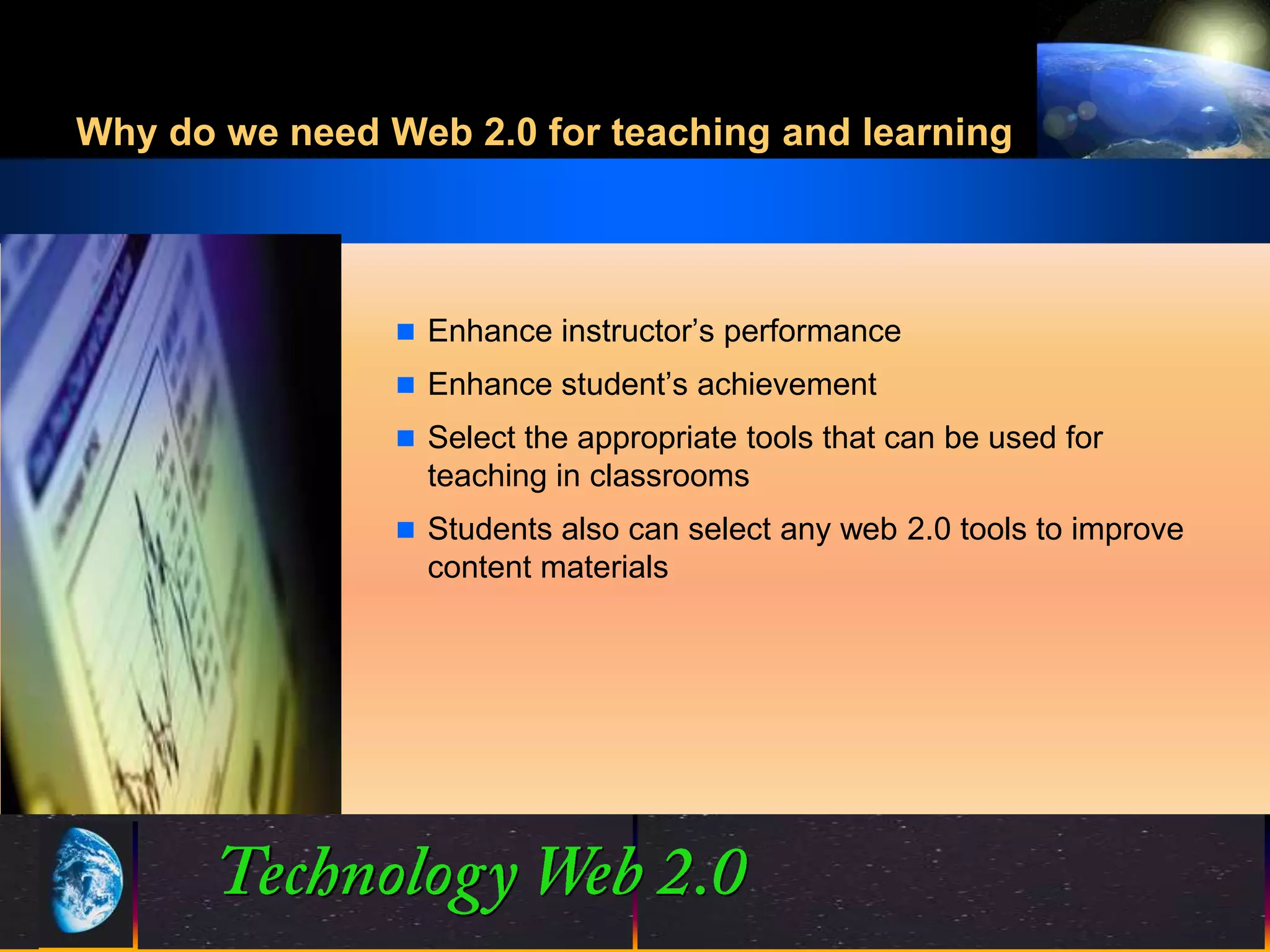 Why do we need Web 2.0 for teaching and learning




                 Enhance instructor’s performance
                 Enhance student’s achievement
                 Select the appropriate tools that can be used for
                  teaching in classrooms
                 Students also can select any web 2.0 tools to improve
                  content materials




                                15
                                15                      ©2001.   Proprietary and Confidential
 