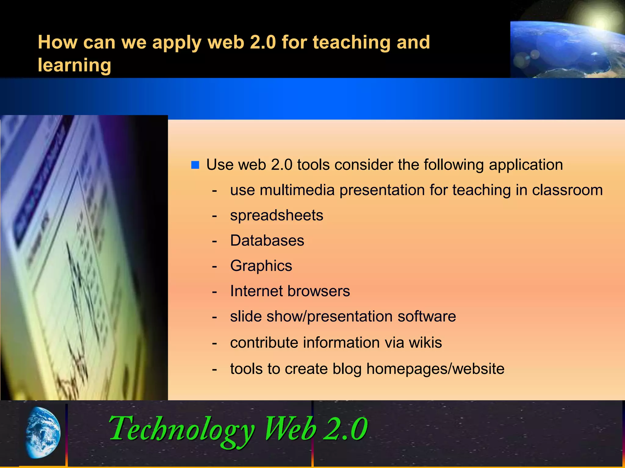 How can we apply web 2.0 for teaching and
learning




                Use web 2.0 tools consider the following application
                  - use multimedia presentation for teaching in classroom
                  - spreadsheets
                  - Databases
                  - Graphics
                  - Internet browsers
                  - slide show/presentation software
                  - contribute information via wikis
                  - tools to create blog homepages/website




                                17
                                17                     ©2001.   Proprietary and Confidential
 