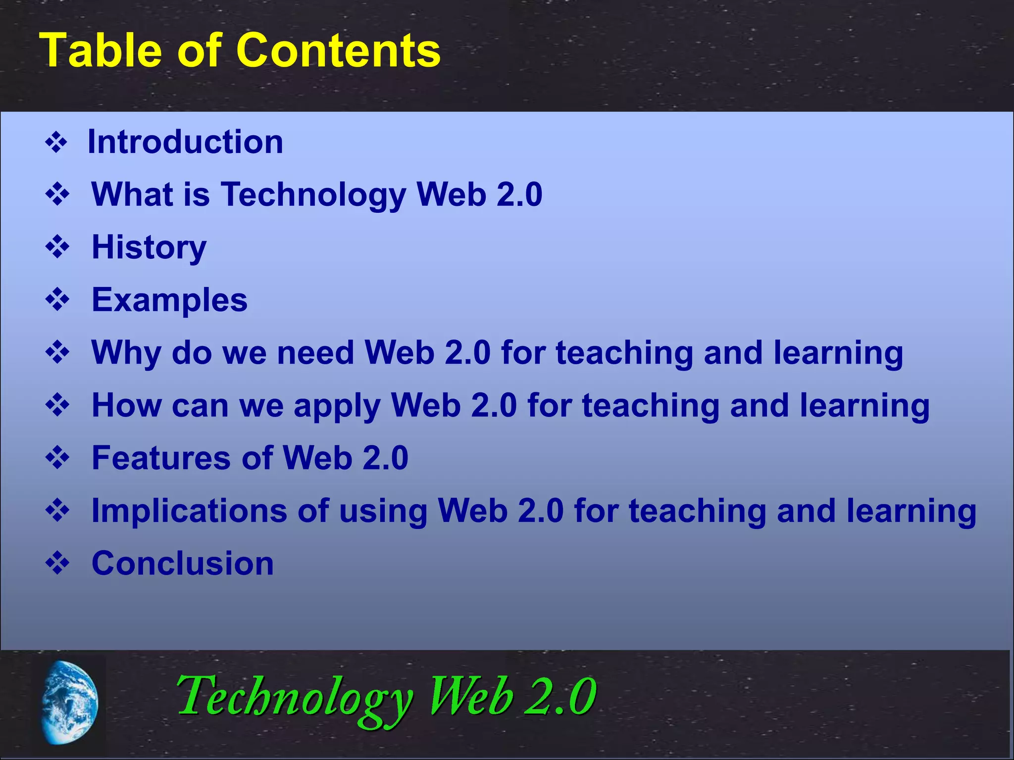 Table of Contents
 Introduction
 What is Technology Web 2.0
 History
 Examples
 Why do we need Web 2.0 for teaching and learning
 How can we apply Web 2.0 for teaching and learning
 Features of Web 2.0
 Implications of using Web 2.0 for teaching and learning
 Conclusion




                                           ©2001.   Proprietary and Confidential
 