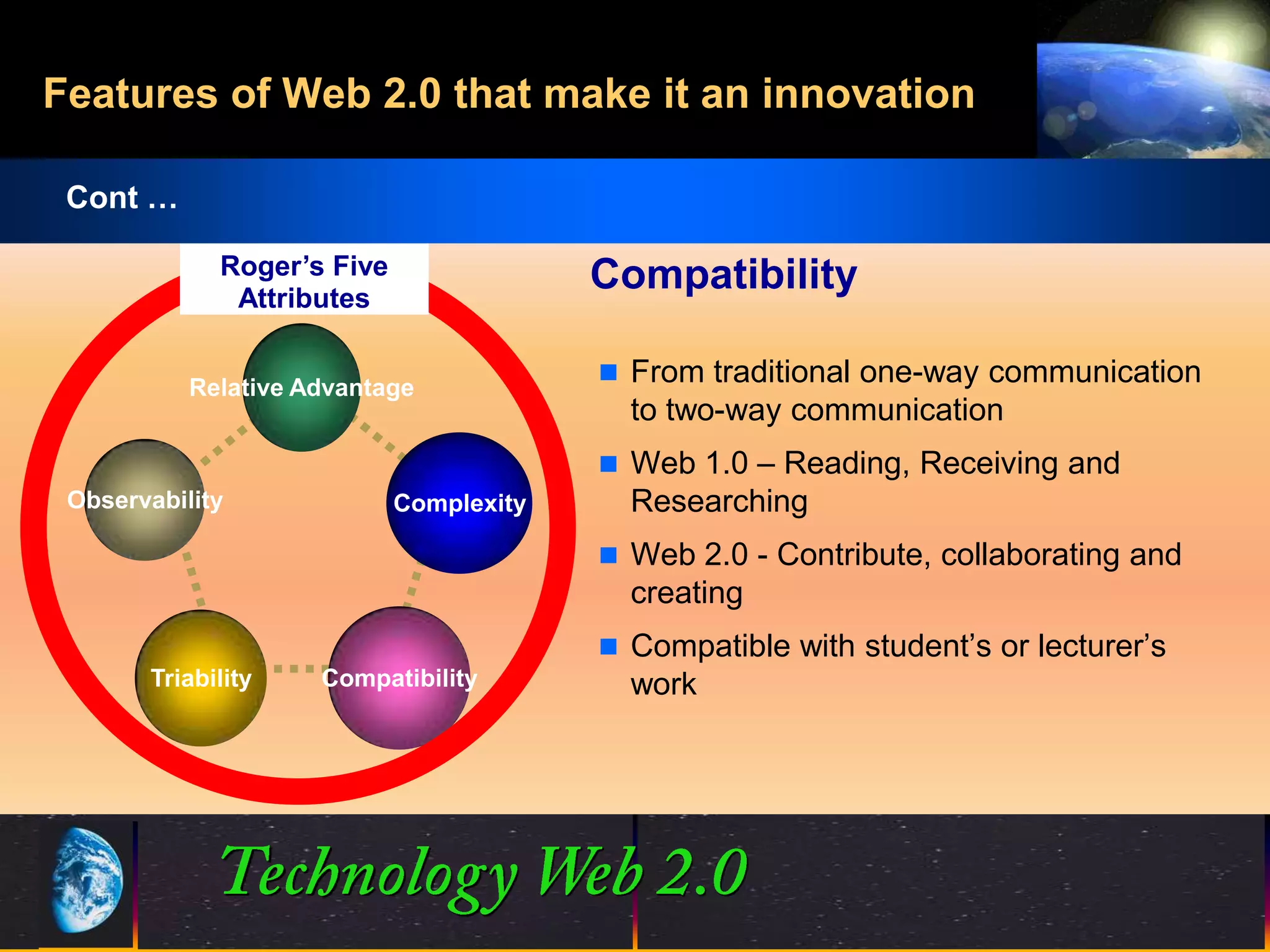 Features of Web 2.0 that make it an innovation

 Cont …

             Roger’s Five                Compatibility
              Attributes

                                          From traditional one-way communication
           Relative Advantage
                                           to two-way communication
                                          Web 1.0 – Reading, Receiving and
 Observability              Complexity     Researching
                                          Web 2.0 - Contribute, collaborating and
                                           creating
                                          Compatible with student’s or lecturer’s
       Triability    Compatibility         work




                                          20
                                          20                      ©2001.   Proprietary and Confidential
 