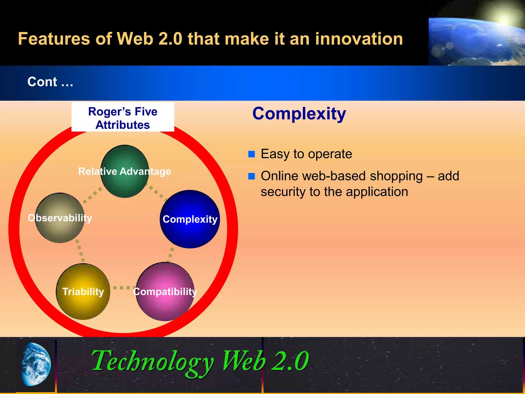 Features of Web 2.0 that make it an innovation

 Cont …

             Roger’s Five                Complexity
              Attributes

                                          Easy to operate
           Relative Advantage
                                          Online web-based shopping – add
                                           security to the application
 Observability              Complexity




       Triability    Compatibility




                                          21
                                          21                       ©2001.   Proprietary and Confidential
 