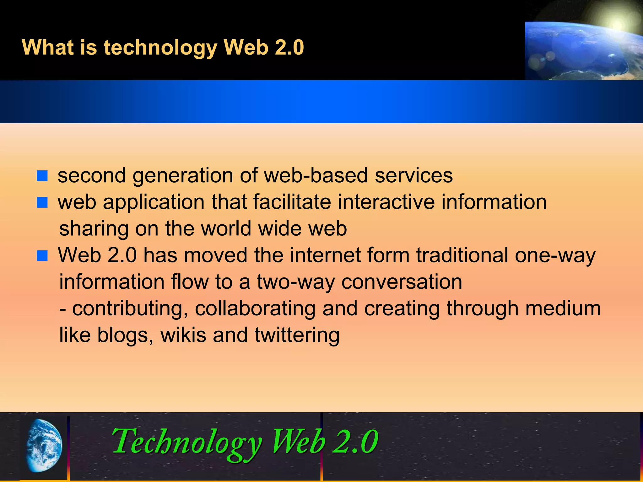 What is technology Web 2.0




  second generation of web-based services
  web application that facilitate interactive information
   sharing on the world wide web
  Web 2.0 has moved the internet form traditional one-way
   information flow to a two-way conversation
   - contributing, collaborating and creating through medium
   like blogs, wikis and twittering




                                3                 ©2001.   Proprietary and Confidential
 