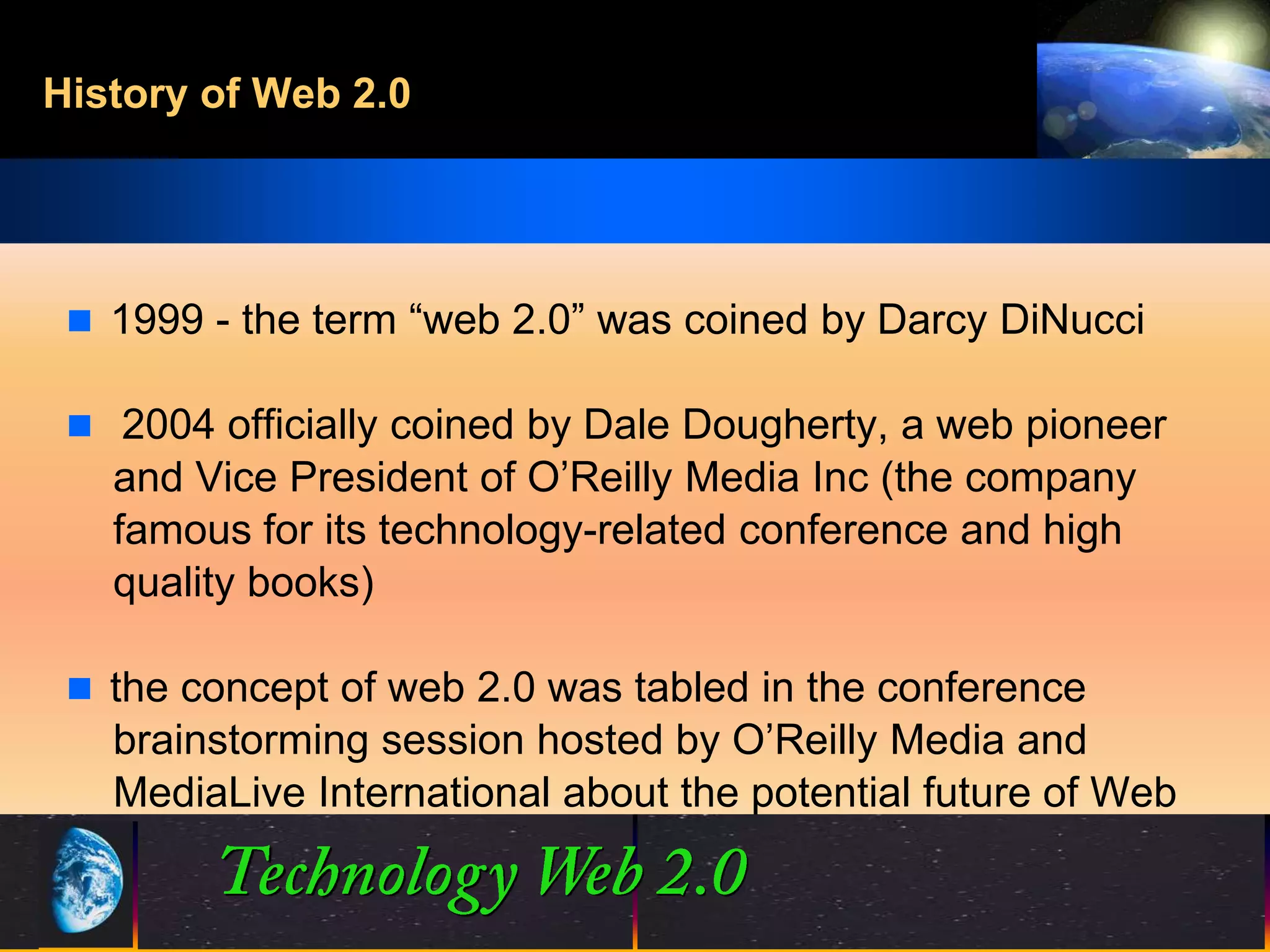 History of Web 2.0




  1999 - the term “web 2.0” was coined by Darcy DiNucci

  2004 officially coined by Dale Dougherty, a web pioneer
   and Vice President of O’Reilly Media Inc (the company
   famous for its technology-related conference and high
   quality books)

  the concept of web 2.0 was tabled in the conference
   brainstorming session hosted by O’Reilly Media and
   MediaLive International about the potential future of Web


                              4                 ©2001.   Proprietary and Confidential
 