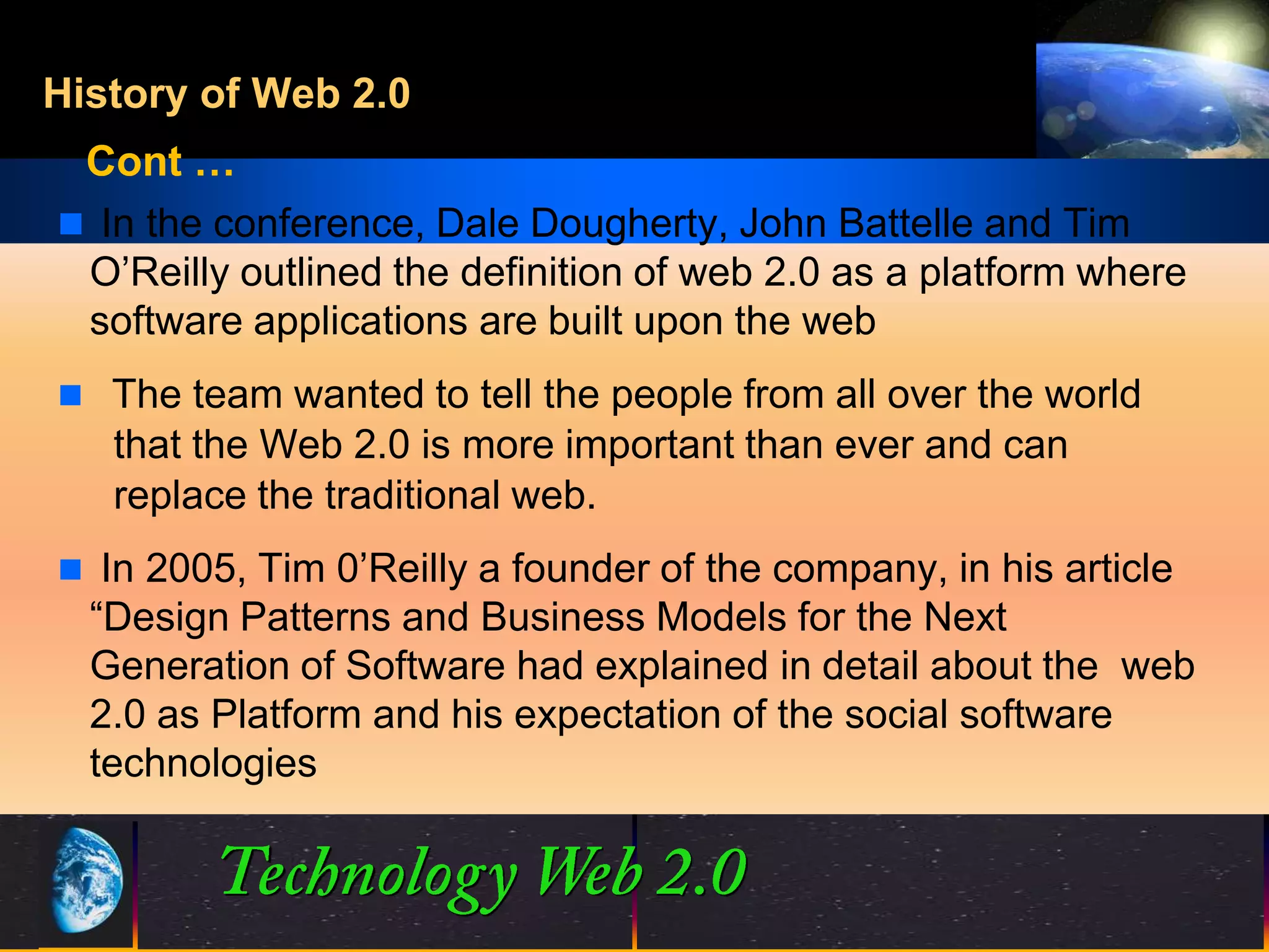 History of Web 2.0
 Cont …
 In the conference, Dale Dougherty, John Battelle and Tim
 O’Reilly outlined the definition of web 2.0 as a platform where
 software applications are built upon the web
 The team wanted to tell the people from all over the world
   that the Web 2.0 is more important than ever and can
   replace the traditional web.
 In 2005, Tim 0’Reilly a founder of the company, in his article
  “Design Patterns and Business Models for the Next
  Generation of Software had explained in detail about the web
  2.0 as Platform and his expectation of the social software
  technologies



                                5                  ©2001.   Proprietary and Confidential
 