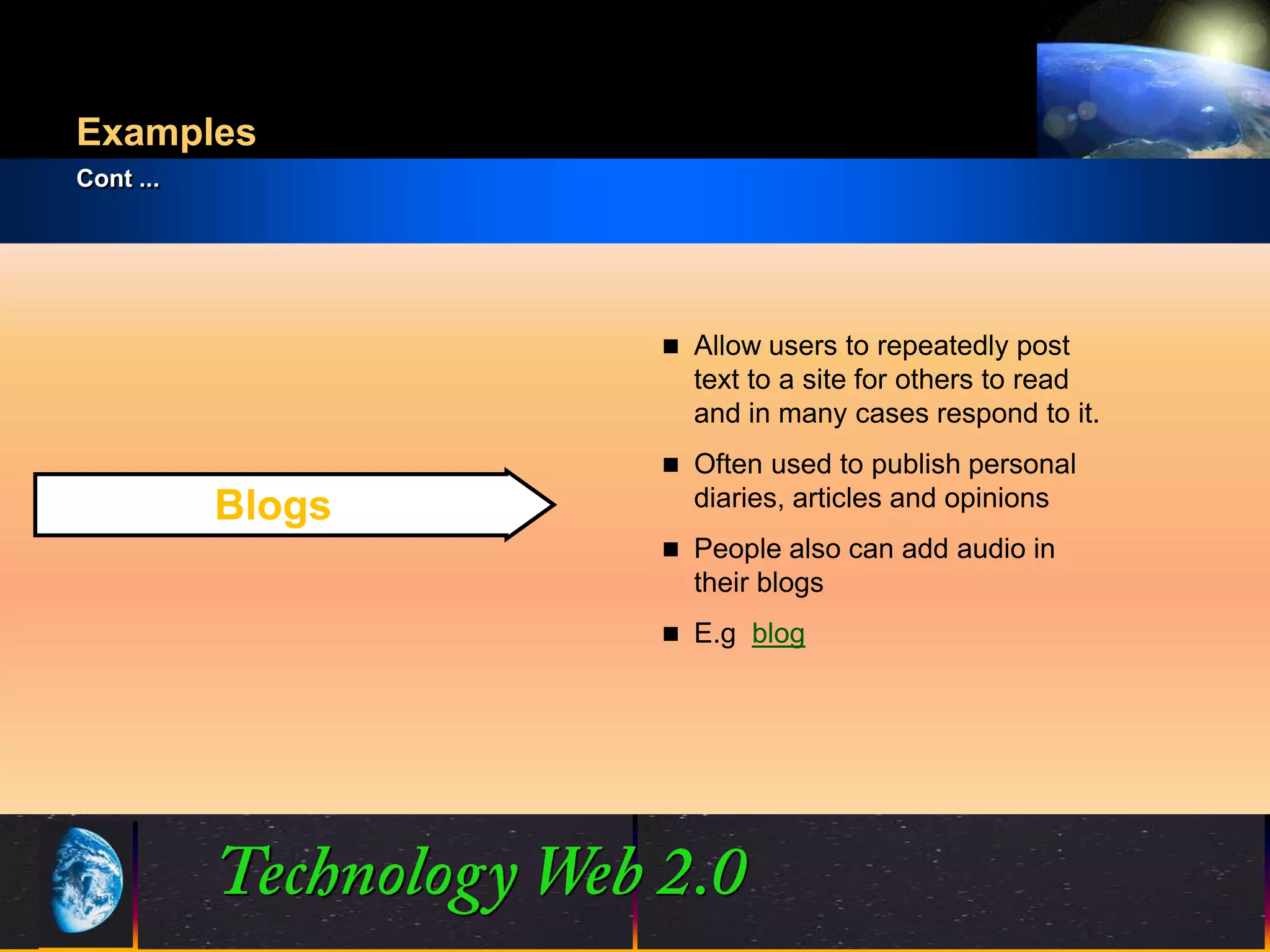 Examples
Cont ...




                        Allow users to repeatedly post
                         text to a site for others to read
                         and in many cases respond to it.
                        Often used to publish personal
           Blogs         diaries, articles and opinions
                        People also can add audio in
                         their blogs
                        E.g blog




                   8                           ©2001.   Proprietary and Confidential
 