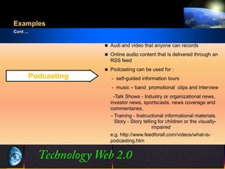 Examples
Cont ...


                     Audi and video that anyone can records

                     Online audio content that is delivered through an
                      RSS feed
                     Podcasting can be used for :
       Podcasting      - self-guided information tours
                       - music – band promotional clips and interview
                        -Talk Shows - Industry or organizational news,
                      investor news, sportscasts, news coverage and
                      commentaries.
                       - Training - Instructional informational materials.
                         Story - Story telling for children or the visually-
                                            impaired.
                      e.g. http://www.feedforall.com/videos/what-is-
                      podcasting.htm



                      12                           ©2001.   Proprietary and Confidential
 