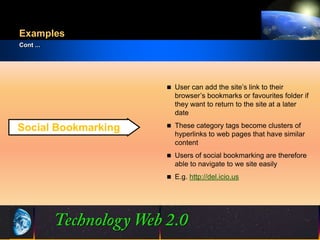 Examples
Cont ...




                           User can add the site’s link to their
                            browser’s bookmarks or favourites folder if
                            they want to return to the site at a later
                            date
                           These category tags become clusters of
Social Bookmarking
                            hyperlinks to web pages that have similar
                            content
                           Users of social bookmarking are therefore
                            able to navigate to we site easily
                           E.g. http://del.icio.us




                     13
                     13                               ©2001.   Proprietary and Confidential
 