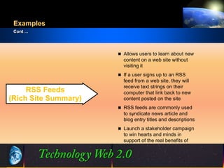 Examples
 Cont ...




                            Allows users to learn about new
                             content on a web site without
                             visiting it
                            If a user signs up to an RSS
                             feed from a web site, they will
                             receive text strings on their
     RSS Feeds               computer that link back to new
(Rich Site Summary)          content posted on the site
                            RSS feeds are commonly used
                             to syndicate news article and
                             blog entry titles and descriptions
                            Launch a stakeholder campaign
                             to win hearts and minds in
                             support of the real benefits of
                             ICT investment


                      14
                      14                          ©2001.   Proprietary and Confidential
 