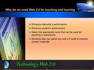 Why do we need Web 2.0 for teaching and learning




                 Enhance instructor’s performance
                 Enhance student’s achievement
                 Select the appropriate tools that can be used for
                  teaching in classrooms
                 Students also can select any web 2.0 tools to improve
                  content materials




                                15
                                15                      ©2001.   Proprietary and Confidential
 