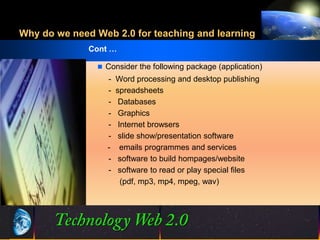 Why do we need Web 2.0 for teaching and learning
              Cont …

                Consider the following package (application)
                  -   Word processing and desktop publishing
                  -   spreadsheets
                  -    Databases
                  -    Graphics
                  -    Internet browsers
                  -    slide show/presentation software
                  -     emails programmes and services
                  -    software to build hompages/website
                  -    software to read or play special files
                        (pdf, mp3, mp4, mpeg, wav)




                                 16
                                 16                    ©2001.   Proprietary and Confidential
 