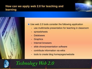 How can we apply web 2.0 for teaching and
learning




                Use web 2.0 tools consider the following application
                  - use multimedia presentation for teaching in classroom
                  - spreadsheets
                  - Databases
                  - Graphics
                  - Internet browsers
                  - slide show/presentation software
                  - contribute information via wikis
                  - tools to create blog homepages/website




                                17
                                17                     ©2001.   Proprietary and Confidential
 
