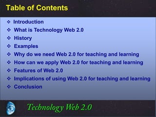 Table of Contents
 Introduction
 What is Technology Web 2.0
 History
 Examples
 Why do we need Web 2.0 for teaching and learning
 How can we apply Web 2.0 for teaching and learning
 Features of Web 2.0
 Implications of using Web 2.0 for teaching and learning
 Conclusion




                                           ©2001.   Proprietary and Confidential
 