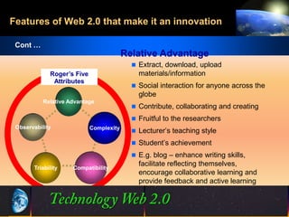Features of Web 2.0 that make it an innovation

 Cont …
                                         Relative Advantage
                                            Extract, download, upload
             Roger’s Five                    materials/information
              Attributes
                                            Social interaction for anyone across the
                                             globe
           Relative Advantage
                                            Contribute, collaborating and creating
                                            Fruitful to the researchers
 Observability              Complexity
                                            Lecturer’s teaching style
                                            Student’s achievement
                                            E.g. blog – enhance writing skills,
                                             facilitate reflecting themselves,
       Triability    Compatibility
                                             encourage collaborative learning and
                                             provide feedback and active learning



                                              19
                                              19                         ©2001.   Proprietary and Confidential
 