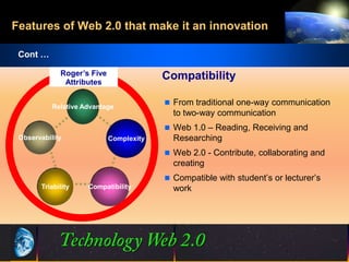 Features of Web 2.0 that make it an innovation

 Cont …

             Roger’s Five                Compatibility
              Attributes

                                          From traditional one-way communication
           Relative Advantage
                                           to two-way communication
                                          Web 1.0 – Reading, Receiving and
 Observability              Complexity     Researching
                                          Web 2.0 - Contribute, collaborating and
                                           creating
                                          Compatible with student’s or lecturer’s
       Triability    Compatibility         work




                                          20
                                          20                      ©2001.   Proprietary and Confidential
 