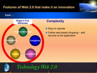 Features of Web 2.0 that make it an innovation

 Cont …

             Roger’s Five                Complexity
              Attributes

                                          Easy to operate
           Relative Advantage
                                          Online web-based shopping – add
                                           security to the application
 Observability              Complexity




       Triability    Compatibility




                                          21
                                          21                       ©2001.   Proprietary and Confidential
 