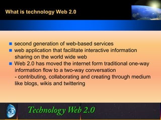 What is technology Web 2.0




  second generation of web-based services
  web application that facilitate interactive information
   sharing on the world wide web
  Web 2.0 has moved the internet form traditional one-way
   information flow to a two-way conversation
   - contributing, collaborating and creating through medium
   like blogs, wikis and twittering




                                3                 ©2001.   Proprietary and Confidential
 