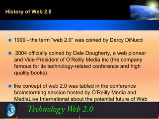 History of Web 2.0




  1999 - the term “web 2.0” was coined by Darcy DiNucci

  2004 officially coined by Dale Dougherty, a web pioneer
   and Vice President of O’Reilly Media Inc (the company
   famous for its technology-related conference and high
   quality books)

  the concept of web 2.0 was tabled in the conference
   brainstorming session hosted by O’Reilly Media and
   MediaLive International about the potential future of Web


                              4                 ©2001.   Proprietary and Confidential
 