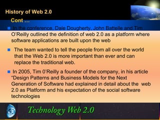 History of Web 2.0
 Cont …
 In the conference, Dale Dougherty, John Battelle and Tim
 O’Reilly outlined the definition of web 2.0 as a platform where
 software applications are built upon the web
 The team wanted to tell the people from all over the world
   that the Web 2.0 is more important than ever and can
   replace the traditional web.
 In 2005, Tim 0’Reilly a founder of the company, in his article
  “Design Patterns and Business Models for the Next
  Generation of Software had explained in detail about the web
  2.0 as Platform and his expectation of the social software
  technologies



                                5                  ©2001.   Proprietary and Confidential
 