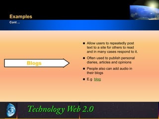 Examples
Cont ...




                        Allow users to repeatedly post
                         text to a site for others to read
                         and in many cases respond to it.
                        Often used to publish personal
           Blogs         diaries, articles and opinions
                        People also can add audio in
                         their blogs
                        E.g blog




                   8                           ©2001.   Proprietary and Confidential
 