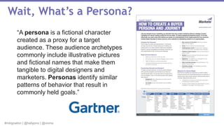 #mktgnation | @hallypino | @vioma
Wait, What’s a Persona?
“A persona is a fictional character
created as a proxy for a target
audience. These audience archetypes
commonly include illustrative pictures
and fictional names that make them
tangible to digital designers and
marketers. Personas identify similar
patterns of behavior that result in
commonly held goals.”
 