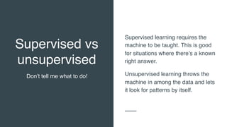 Supervised vs
unsupervised
Don’t tell me what to do!
Supervised learning requires the
machine to be taught. This is good
for situations where there’s a known
right answer.
Unsupervised learning throws the
machine in among the data and lets
it look for patterns by itself.
 