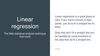 Linear
regression
The little statistical analysis technique
that could
Linear regression is a great place to
start. If you have a bunch of data
points, you try to fit a straight line to
them.
Data that don’t fit a straight line can
be handled by using functions of
the data that do fit a straight line.
 