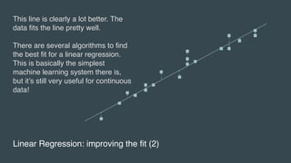 Linear Regression: improving the fit (2)
This line is clearly a lot better. The
data fits the line pretty well.
There are several algorithms to find
the best fit for a linear regression.
This is basically the simplest
machine learning system there is,
but it’s still very useful for continuous
data!
 