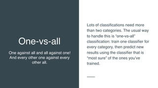 One-vs-all
One against all and all against one!
And every other one against every
other all.
Lots of classifications need more
than two categories. The usual way
to handle this is “one-vs-all”
classification: train one classifier for
every category, then predict new
results using the classifier that is
“most sure” of the ones you’ve
trained.
 
