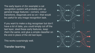 Transfer learning
The early layers of (for example) a cat
recognition system will probably pick up
general image features—corners, colour
transitions, diagonals and so on—that would
be useful for any image recognition task.
If you want to make a dog recogniser but don’t
have a lot of data, you could simply cut off the
last layer, steal these early features, keep
them the same, and glue a simple classifier on
the end in place of the old last layer.
This works surprisingly well.
 