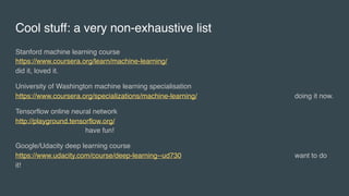 Cool stuff: a very non-exhaustive list
Stanford machine learning course 
https://www.coursera.org/learn/machine-learning/
did it, loved it.
University of Washington machine learning specialisation 
https://www.coursera.org/specializations/machine-learning/ doing it now.
Tensorflow online neural network 
http://playground.tensorflow.org/
have fun!
Google/Udacity deep learning course 
https://www.udacity.com/course/deep-learning--ud730 want to do
it!
 