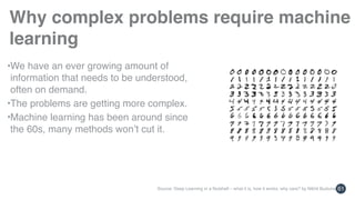 61
Why complex problems require machine
learning
•We have an ever growing amount of 
information that needs to be understood, 
often on demand.
•The problems are getting more complex.
•Machine learning has been around since 
the 60s, many methods won’t cut it.
Source: Deep Learning in a Nutshell – what it is, how it works, why care? by Nikhil Buduma
 