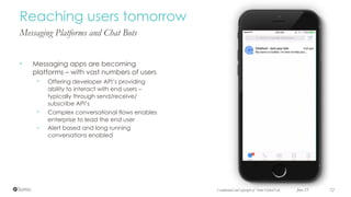 Messaging Platforms and Chat Bots
• Messaging apps are becoming
platforms – with vast numbers of users
• Offering developer API’s providing
ability to interact with end users –
typically through send/receive/
subscribe API’s
• Complex conversational flows enables
enterprise to lead the end user
• Alert based and long running
conversations enabled
June 23 72
Reaching users tomorrow
Confidential and copyright of Somo Global Ltd.
 