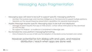 Confidential and copyright of Somo Global Ltd.
• Messaging apps will need to be built to support specific messaging platforms
• Architect the business logic and machine intelligence on the back end to support multiple platforms
• Separate out the request/response presentation capabilities into separate layers/plug-ins
• Apples iMessage requires specific Messaging apps to be built and deployed
• Message recipient requires that app on their phone – or flow will be interrupted as they download
(or not) the app
• No support for Android – so audience is constrained to iMessage users
• No standard for cross platform messaging/formatting
• One of reasons for success of SMS was the adoption of standards across handsets and carriers
However potential for rich dialog with end users, and massive  
distribution / reach when apps are done well.
June 23 75
Messaging Apps Fragmentation
 