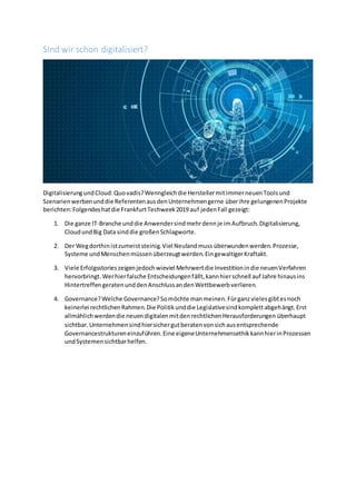Sind wir schon digitalisiert?
DigitalisierungundCloud:Quovadis?Wenngleichdie HerstellermitimmerneuenToolsund
Szenarienwerbenunddie ReferentenausdenUnternehmengerne überihre gelungenenProjekte
berichten:Folgendeshatdie FrankfurtTechweek2019 auf jedenFall gezeigt:
1. Die ganze IT-Branche unddie Anwendersindmehrdennje imAufbruch.Digitalisierung,
CloudundBig Data sinddie großenSchlagworte.
2. Der Wegdorthinistzumeiststeinig.Viel Neulandmuss überwundenwerden.Prozesse,
Systeme undMenschenmüssenüberzeugtwerden.EingewaltigerKraftakt.
3. Viele Erfolgsstorieszeigenjedochwieviel Mehrwertdie Investitionindie neuenVerfahren
hervorbringt.Werhierfalsche Entscheidungenfällt,kannhierschnell auf Jahre hinausins
HintertreffengeratenunddenAnschlussandenWettbewerbverlieren.
4. Governance?Welche Governance?Somöchte manmeinen.Fürganzvielesgibtesnoch
keinerlei rechtlichenRahmen.Die Politikunddie Legislativesindkomplettabgehängt.Erst
allmählichwerdendie neuendigitalenmitdenrechtlichenHerausforderungen überhaupt
sichtbar.Unternehmensindhiersichergutberatenvonsichausentsprechende
Governancestruktureneinzuführen.Eine eigeneUnternehmensethikkannhierinProzessen
undSystemensichtbarhelfen.
 
