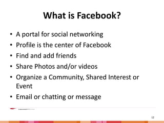 What is Facebook? A portal for social networking Profile is the center of Facebook Find and add friends Share Photos and/or videos Organize a Community, Shared Interest or Event Email or chatting or message 