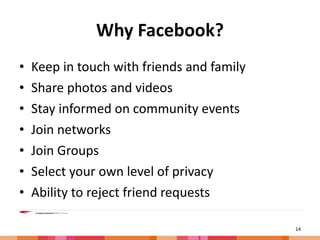 Why Facebook? Keep in touch with friends and family Share photos and videos Stay informed on community events Join networks Join Groups Select your own level of privacy Ability to reject friend requests 
