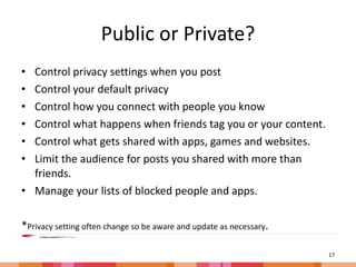 Public or Private? Control privacy settings when you post Control your default privacy Control how you connect with people you know Control what happens when friends tag you or your content. Control what gets shared with apps, games and websites. Limit the audience for posts you shared with more than friends. Manage your lists of blocked people and apps. * Privacy setting often change so be aware and update as necessary . 